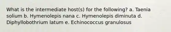 What is the intermediate host(s) for the following? a. Taenia solium b. Hymenolepis nana c. Hymenolepis diminuta d. Diphyllobothrium latum e. Echinococcus granulosus