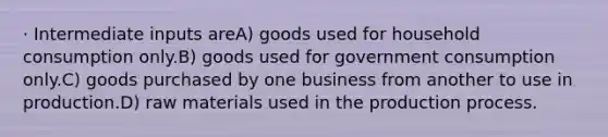 · Intermediate inputs areA) goods used for household consumption only.B) goods used for government consumption only.C) goods purchased by one business from another to use in production.D) raw materials used in the production process.