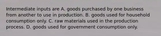 Intermediate inputs are A. goods purchased by one business from another to use in production. B. goods used for household consumption only. C. raw materials used in the production process. D. goods used for government consumption only.