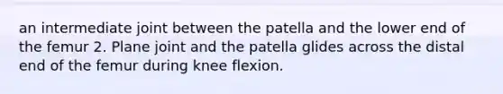 an intermediate joint between the patella and the lower end of the femur 2. Plane joint and the patella glides across the distal end of the femur during knee flexion.