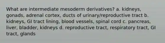 What are intermediate mesoderm derivatives? a. kidneys, gonads, adrenal cortex, ducts of urinary/reproductive tract b. kidneys, GI tract lining, blood vessels, spinal cord c. pancreas, liver, bladder, kidneys d. reproductive tract, respiratory tract, GI tract, glands