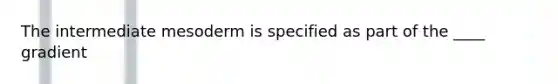 The intermediate mesoderm is specified as part of the ____ gradient