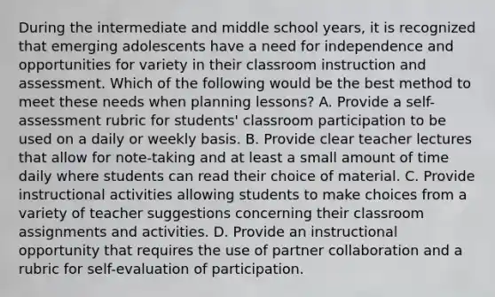 During the intermediate and middle school years, it is recognized that emerging adolescents have a need for independence and opportunities for variety in their classroom instruction and assessment. Which of the following would be the best method to meet these needs when planning lessons? A. Provide a self-assessment rubric for students' classroom participation to be used on a daily or weekly basis. B. Provide clear teacher lectures that allow for note-taking and at least a small amount of time daily where students can read their choice of material. C. Provide instructional activities allowing students to make choices from a variety of teacher suggestions concerning their classroom assignments and activities. D. Provide an instructional opportunity that requires the use of partner collaboration and a rubric for self-evaluation of participation.