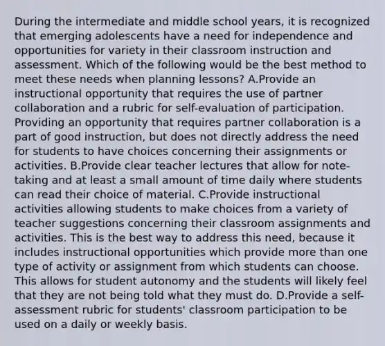 During the intermediate and middle school years, it is recognized that emerging adolescents have a need for independence and opportunities for variety in their classroom instruction and assessment. Which of the following would be the best method to meet these needs when planning lessons? A.Provide an instructional opportunity that requires the use of partner collaboration and a rubric for self-evaluation of participation. Providing an opportunity that requires partner collaboration is a part of good instruction, but does not directly address the need for students to have choices concerning their assignments or activities. B.Provide clear teacher lectures that allow for note-taking and at least a small amount of time daily where students can read their choice of material. C.Provide instructional activities allowing students to make choices from a variety of teacher suggestions concerning their classroom assignments and activities. This is the best way to address this need, because it includes instructional opportunities which provide more than one type of activity or assignment from which students can choose. This allows for student autonomy and the students will likely feel that they are not being told what they must do. D.Provide a self-assessment rubric for students' classroom participation to be used on a daily or weekly basis.