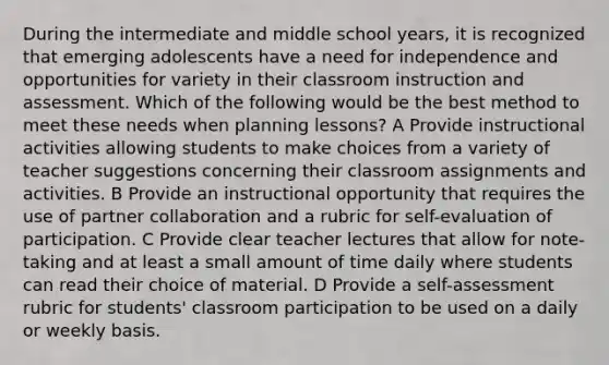 During the intermediate and middle school years, it is recognized that emerging adolescents have a need for independence and opportunities for variety in their classroom instruction and assessment. Which of the following would be the best method to meet these needs when planning lessons? A Provide instructional activities allowing students to make choices from a variety of teacher suggestions concerning their classroom assignments and activities. B Provide an instructional opportunity that requires the use of partner collaboration and a rubric for self-evaluation of participation. C Provide clear teacher lectures that allow for note-taking and at least a small amount of time daily where students can read their choice of material. D Provide a self-assessment rubric for students' classroom participation to be used on a daily or weekly basis.