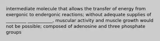 intermediate molecule that allows the transfer of energy from exergonic to endergonic reactions; without adequate supplies of _________ ___________, muscular activity and muscle growth would not be possible; composed of adenosine and three phosphate groups