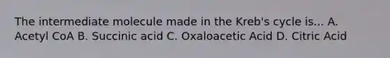 The intermediate molecule made in the Kreb's cycle is... A. Acetyl CoA B. Succinic acid C. Oxaloacetic Acid D. Citric Acid