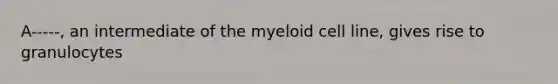 A-----, an intermediate of the myeloid cell line, gives rise to granulocytes