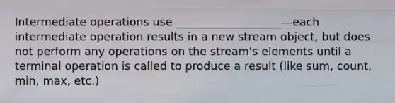 Intermediate operations use ___________________—each intermediate operation results in a new stream object, but does not perform any operations on the stream's elements until a terminal operation is called to produce a result (like sum, count, min, max, etc.)