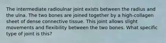 The intermediate radioulnar joint exists between the radius and the ulna. The two bones are joined together by a high-collagen sheet of dense <a href='https://www.questionai.com/knowledge/kYDr0DHyc8-connective-tissue' class='anchor-knowledge'>connective tissue</a>. This joint allows slight movements and flexibility between the two bones. What specific type of joint is this?