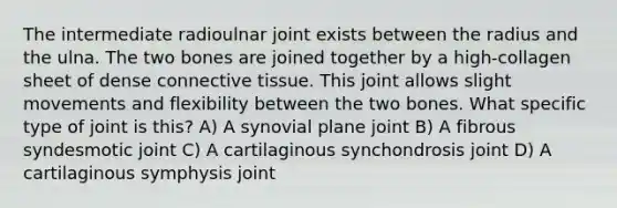 The intermediate radioulnar joint exists between the radius and the ulna. The two bones are joined together by a high-collagen sheet of dense connective tissue. This joint allows slight movements and flexibility between the two bones. What specific type of joint is this? A) A synovial plane joint B) A fibrous syndesmotic joint C) A cartilaginous synchondrosis joint D) A cartilaginous symphysis joint