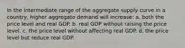 In the intermediate range of the aggregate supply curve in a country, higher aggregate demand will increase: a. both the price level and real GDP. b. real GDP without raising the price level. c. the price level without affecting real GDP. d. the price level but reduce real GDP.