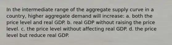 In the intermediate range of the aggregate supply curve in a country, higher aggregate demand will increase: a. both the price level and real GDP. b. real GDP without raising the price level. c. the price level without affecting real GDP. d. the price level but reduce real GDP.