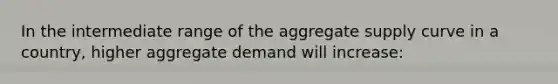 In the intermediate range of the aggregate supply curve in a country, higher aggregate demand will increase: