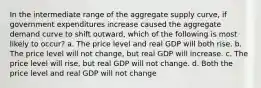 In the intermediate range of the aggregate supply curve, if government expenditures increase caused the aggregate demand curve to shift outward, which of the following is most likely to occur? a. The price level and real GDP will both rise. b. The price level will not change, but real GDP will increase. c. The price level will rise, but real GDP will not change. d. Both the price level and real GDP will not change