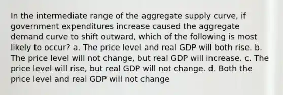 In the intermediate range of the aggregate supply curve, if government expenditures increase caused the aggregate demand curve to shift outward, which of the following is most likely to occur? a. The price level and real GDP will both rise. b. The price level will not change, but real GDP will increase. c. The price level will rise, but real GDP will not change. d. Both the price level and real GDP will not change