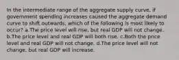 In the intermediate range of the aggregate supply curve, if government spending increases caused the aggregate demand curve to shift outwards, which of the following is most likely to occur? a.The price level will rise, but real GDP will not change. b.The price level and real GDP will both rise. c.Both the price level and real GDP will not change. d.The price level will not change, but real GDP will increase.