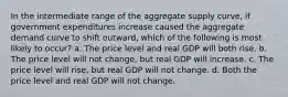 In the intermediate range of the aggregate supply curve, if government expenditures increase caused the aggregate demand curve to shift outward, which of the following is most likely to occur? a. The price level and real GDP will both rise. b. The price level will not change, but real GDP will increase. c. The price level will rise, but real GDP will not change. d. Both the price level and real GDP will not change.