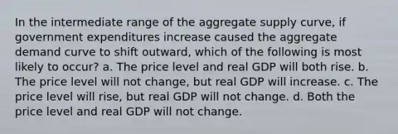 In the intermediate range of the aggregate supply curve, if government expenditures increase caused the aggregate demand curve to shift outward, which of the following is most likely to occur? a. The price level and real GDP will both rise. b. The price level will not change, but real GDP will increase. c. The price level will rise, but real GDP will not change. d. Both the price level and real GDP will not change.