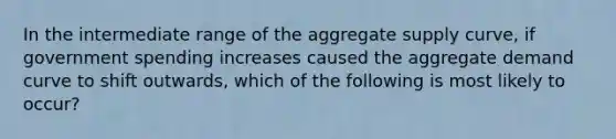 In the intermediate range of the aggregate supply curve, if government spending increases caused the aggregate demand curve to shift outwards, which of the following is most likely to occur?