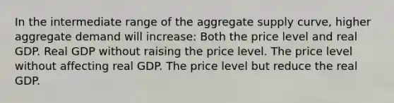 In the intermediate range of the aggregate supply curve, higher aggregate demand will increase: Both the price level and real GDP. Real GDP without raising the price level. The price level without affecting real GDP. The price level but reduce the real GDP.