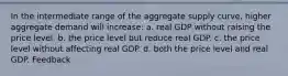 In the intermediate range of the aggregate supply curve, higher aggregate demand will increase: a. real GDP without raising the price level. b. the price level but reduce real GDP. c. the price level without affecting real GDP. d. both the price level and real GDP. Feedback