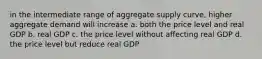 in the intermediate range of aggregate supply curve, higher aggregate demand will increase a. both the price level and real GDP b. real GDP c. the price level without affecting real GDP d. the price level but reduce real GDP