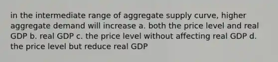 in the intermediate range of aggregate supply curve, higher aggregate demand will increase a. both the price level and real GDP b. real GDP c. the price level without affecting real GDP d. the price level but reduce real GDP