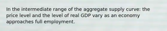 In the intermediate range of the aggregate supply curve: the price level and the level of real GDP vary as an economy approaches full employment.