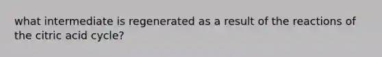 what intermediate is regenerated as a result of the reactions of the citric acid cycle?