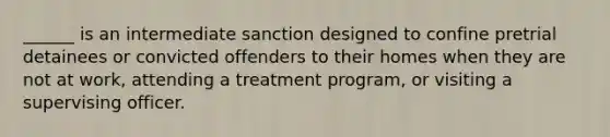 ______ is an intermediate sanction designed to confine pretrial detainees or convicted offenders to their homes when they are not at work, attending a treatment program, or visiting a supervising officer.