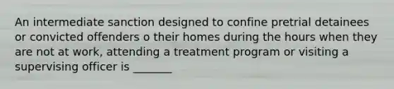 An intermediate sanction designed to confine pretrial detainees or convicted offenders o their homes during the hours when they are not at work, attending a treatment program or visiting a supervising officer is _______