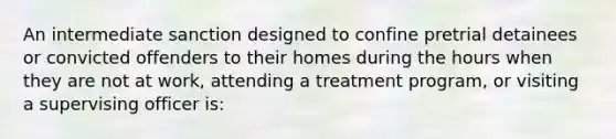 An intermediate sanction designed to confine pretrial detainees or convicted offenders to their homes during the hours when they are not at work, attending a treatment program, or visiting a supervising officer is: