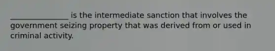 _______________ is the intermediate sanction that involves the government seizing property that was derived from or used in criminal activity.