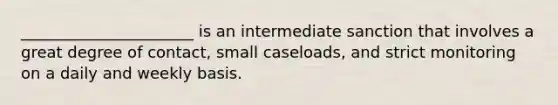 ______________________ is an intermediate sanction that involves a great degree of contact, small caseloads, and strict monitoring on a daily and weekly basis.