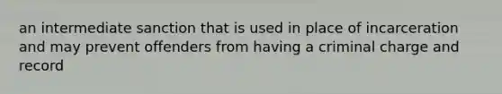 an intermediate sanction that is used in place of incarceration and may prevent offenders from having a criminal charge and record