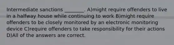 Intermediate sanctions ________. A)might require offenders to live in a halfway house while continuing to work B)might require offenders to be closely monitored by an electronic monitoring device C)require offenders to take responsibility for their actions D)All of the answers are correct.