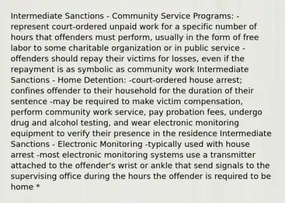 Intermediate Sanctions - Community Service Programs: -represent court-ordered unpaid work for a specific number of hours that offenders must perform, usually in the form of free labor to some charitable organization or in public service -offenders should repay their victims for losses, even if the repayment is as symbolic as community work Intermediate Sanctions - Home Detention: -court-ordered house arrest; confines offender to their household for the duration of their sentence -may be required to make victim compensation, perform community work service, pay probation fees, undergo drug and alcohol testing, and wear electronic monitoring equipment to verify their presence in the residence Intermediate Sanctions - Electronic Monitoring -typically used with house arrest -most electronic monitoring systems use a transmitter attached to the offender's wrist or ankle that send signals to the supervising office during the hours the offender is required to be home *