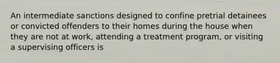 An intermediate sanctions designed to confine pretrial detainees or convicted offenders to their homes during the house when they are not at work, attending a treatment program, or visiting a supervising officers is