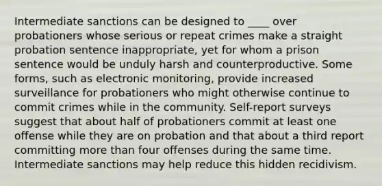 Intermediate sanctions can be designed to ____ over probationers whose serious or repeat crimes make a straight probation sentence inappropriate, yet for whom a prison sentence would be unduly harsh and counterproductive. Some forms, such as electronic monitoring, provide increased surveillance for probationers who might otherwise continue to commit crimes while in the community. Self-report surveys suggest that about half of probationers commit at least one offense while they are on probation and that about a third report committing more than four offenses during the same time. Intermediate sanctions may help reduce this hidden recidivism.