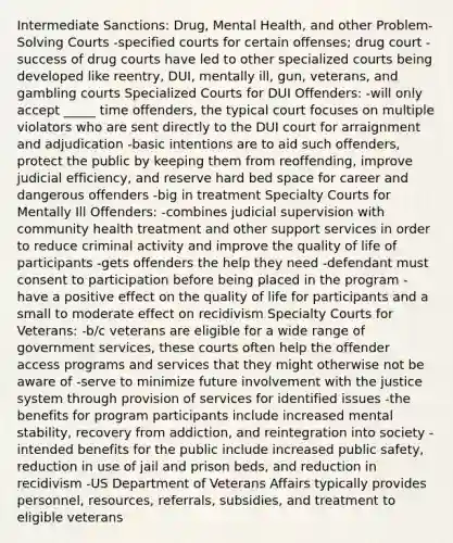 Intermediate Sanctions: Drug, Mental Health, and other Problem-Solving Courts -specified courts for certain offenses; drug court -success of drug courts have led to other specialized courts being developed like reentry, DUI, mentally ill, gun, veterans, and gambling courts Specialized Courts for DUI Offenders: -will only accept _____ time offenders, the typical court focuses on multiple violators who are sent directly to the DUI court for arraignment and adjudication -basic intentions are to aid such offenders, protect the public by keeping them from reoffending, improve judicial efficiency, and reserve hard bed space for career and dangerous offenders -big in treatment Specialty Courts for Mentally Ill Offenders: -combines judicial supervision with community health treatment and other support services in order to reduce criminal activity and improve the quality of life of participants -gets offenders the help they need -defendant must consent to participation before being placed in the program -have a positive effect on the quality of life for participants and a small to moderate effect on recidivism Specialty Courts for Veterans: -b/c veterans are eligible for a wide range of government services, these courts often help the offender access programs and services that they might otherwise not be aware of -serve to minimize future involvement with the justice system through provision of services for identified issues -the benefits for program participants include increased mental stability, recovery from addiction, and reintegration into society -intended benefits for the public include increased public safety, reduction in use of jail and prison beds, and reduction in recidivism -US Department of Veterans Affairs typically provides personnel, resources, referrals, subsidies, and treatment to eligible veterans