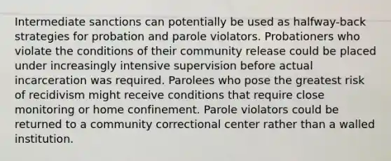 Intermediate sanctions can potentially be used as halfway-back strategies for probation and parole violators. Probationers who violate the conditions of their community release could be placed under increasingly intensive supervision before actual incarceration was required. Parolees who pose the greatest risk of recidivism might receive conditions that require close monitoring or home confinement. Parole violators could be returned to a community correctional center rather than a walled institution.