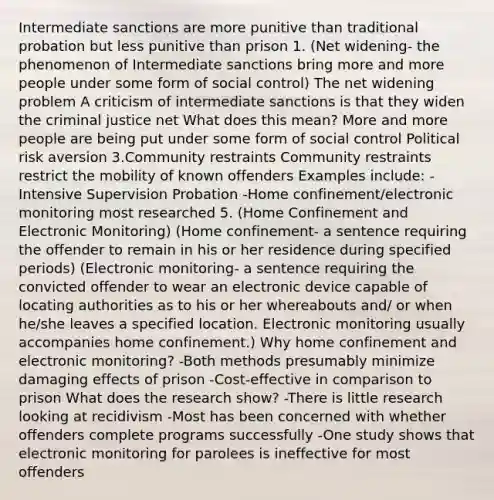 Intermediate sanctions are more punitive than traditional probation but less punitive than prison 1. (Net widening- the phenomenon of Intermediate sanctions bring more and more people under some form of social control) The net widening problem A criticism of intermediate sanctions is that they widen the criminal justice net What does this mean? More and more people are being put under some form of social control Political risk aversion 3.Community restraints Community restraints restrict the mobility of known offenders Examples include: -Intensive Supervision Probation -Home confinement/electronic monitoring most researched 5. (Home Confinement and Electronic Monitoring) (Home confinement- a sentence requiring the offender to remain in his or her residence during specified periods) (Electronic monitoring- a sentence requiring the convicted offender to wear an electronic device capable of locating authorities as to his or her whereabouts and/ or when he/she leaves a specified location. Electronic monitoring usually accompanies home confinement.) Why home confinement and electronic monitoring? -Both methods presumably minimize damaging effects of prison -Cost-effective in comparison to prison What does the research show? -There is little research looking at recidivism -Most has been concerned with whether offenders complete programs successfully -One study shows that electronic monitoring for parolees is ineffective for most offenders