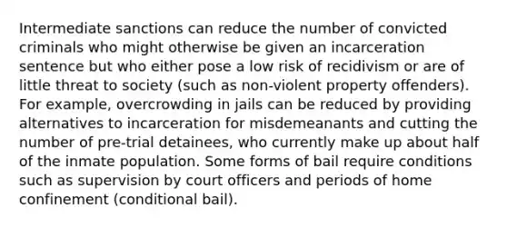 Intermediate sanctions can reduce the number of convicted criminals who might otherwise be given an incarceration sentence but who either pose a low risk of recidivism or are of little threat to society (such as non-violent property offenders). For example, overcrowding in jails can be reduced by providing alternatives to incarceration for misdemeanants and cutting the number of pre-trial detainees, who currently make up about half of the inmate population. Some forms of bail require conditions such as supervision by court officers and periods of home confinement (conditional bail).