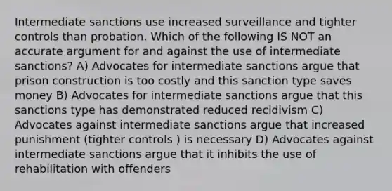 Intermediate sanctions use increased surveillance and tighter controls than probation. Which of the following IS NOT an accurate argument for and against the use of intermediate sanctions? A) Advocates for intermediate sanctions argue that prison construction is too costly and this sanction type saves money B) Advocates for intermediate sanctions argue that this sanctions type has demonstrated reduced recidivism C) Advocates against intermediate sanctions argue that increased punishment (tighter controls ) is necessary D) Advocates against intermediate sanctions argue that it inhibits the use of rehabilitation with offenders