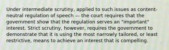 Under intermediate scrutiny, applied to such issues as content-neutral regulation of speech — the court requires that the government show that the regulation serves an "important" interest. Strict scrutiny, however, requires the government to demonstrate that it is using the most narrowly tailored, or least restrictive, means to achieve an interest that is compelling.