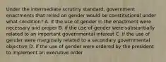 Under the intermediate scrutiny standard, government enactments that relied on gender would be constitutional under what condition? A. if the use of gender in the enactment were necessary and proper B. if the use of gender were substantially related to an important governmental interest C. if the use of gender were marginally related to a secondary governmental objective D. if the use of gender were ordered by the president to implement an executive order