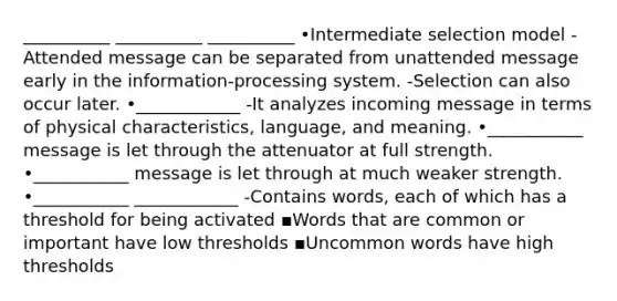 __________ __________ __________ •Intermediate selection model -Attended message can be separated from unattended message early in the information-processing system. -Selection can also occur later. •____________ -It analyzes incoming message in terms of physical characteristics, language, and meaning. •___________ message is let through the attenuator at full strength. •___________ message is let through at much weaker strength. •___________ ____________ -Contains words, each of which has a threshold for being activated ▪Words that are common or important have low thresholds ▪Uncommon words have high thresholds