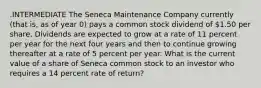 .INTERMEDIATE The Seneca Maintenance Company currently (that is, as of year 0) pays a common stock dividend of 1.50 per share. Dividends are expected to grow at a rate of 11 percent per year for the next four years and then to continue growing thereafter at a rate of 5 percent per year. What is the current value of a share of Seneca common stock to an investor who requires a 14 percent rate of return?