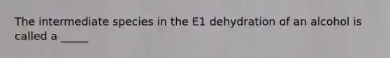 The intermediate species in the E1 dehydration of an alcohol is called a _____